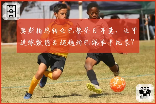 奥斯梅恩转会巴黎圣日耳曼，法甲进球数能否超越姆巴佩单季纪录？