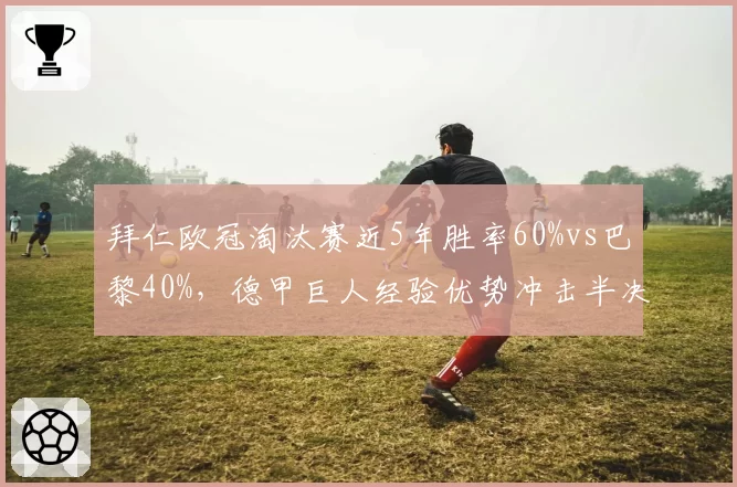 拜仁欧冠淘汰赛近5年胜率60%vs巴黎40%,德甲巨人经验优势冲击半决赛