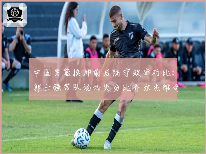 中国男篮换帅前后防守效率对比：郭士强带队场均失分比乔尔杰维奇少8分