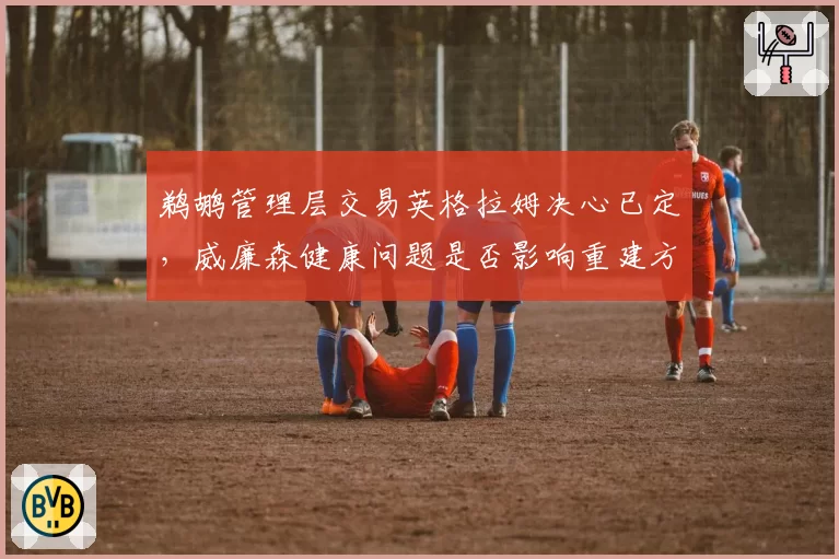 鹈鹕管理层交易英格拉姆决心已定，威廉森健康问题是否影响重建方向？