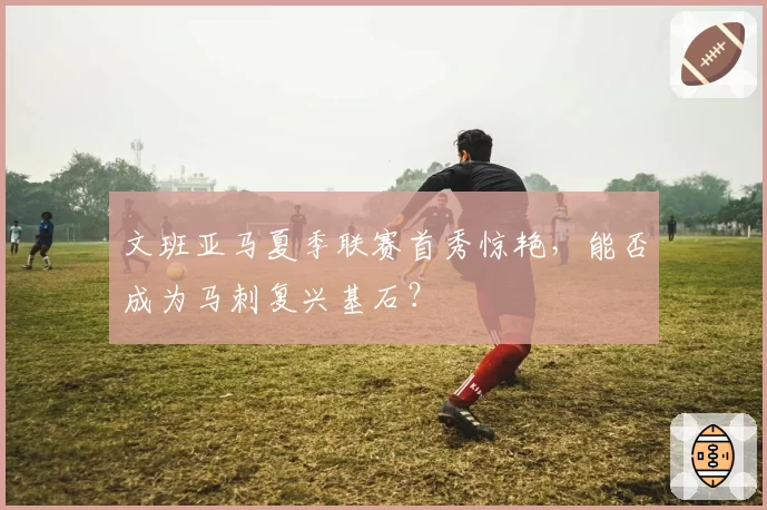 文班亚马夏季联赛首秀惊艳,能否成为马刺复兴基石?