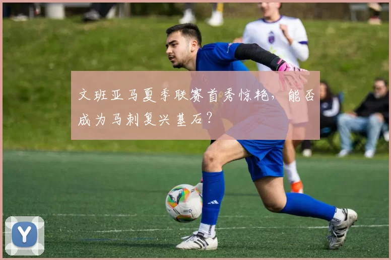 文班亚马夏季联赛首秀惊艳,能否成为马刺复兴基石?
