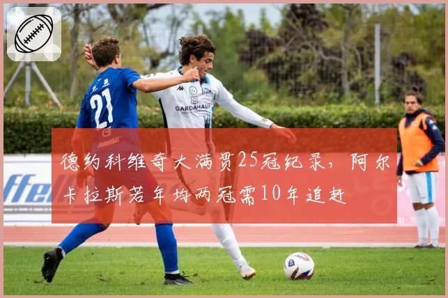 德约科维奇大满贯25冠纪录，阿尔卡拉斯若年均两冠需10年追赶