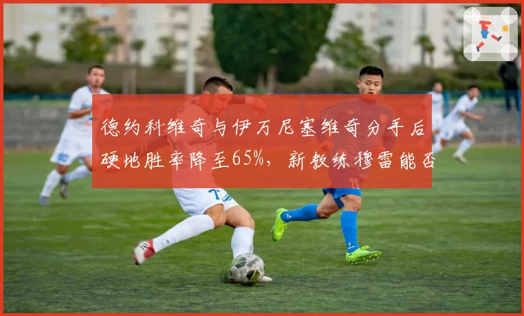 德约科维奇与伊万尼塞维奇分手后硬地胜率降至65%，新教练穆雷能否带来转机？