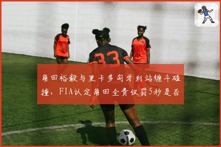 角田裕毅与里卡多匈牙利站缠斗碰撞,FIA认定角田全责仅罚5秒是否过轻?