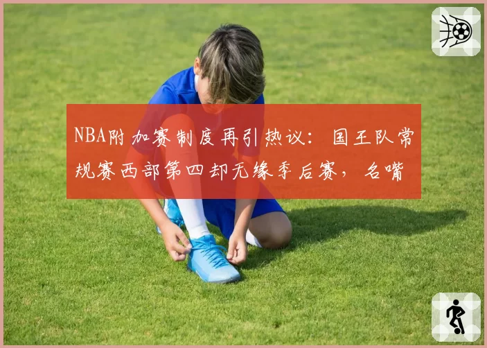 NBA附加赛制度再引热议:国王队常规赛西部第四却无缘季后赛,名嘴呼吁改革