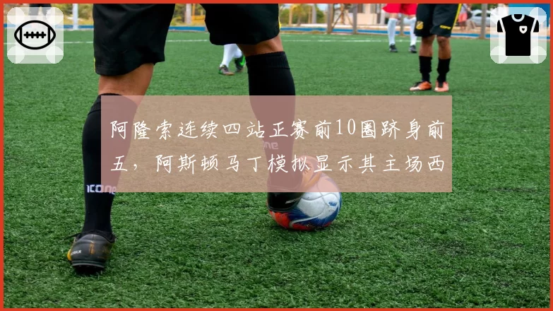 阿隆索连续四站正赛前10圈跻身前五，阿斯顿马丁模拟显示其主场西班牙站有望登台
