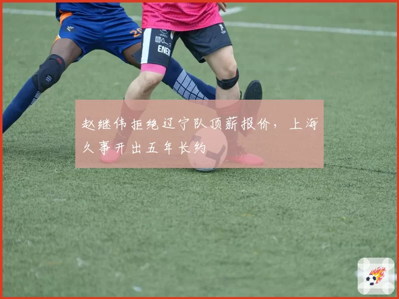 赵继伟拒绝辽宁队顶薪报价，上海久事开出五年长约