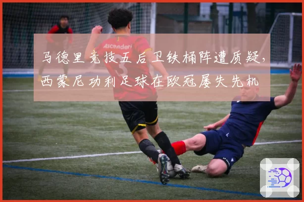 马德里竞技五后卫铁桶阵遭质疑，西蒙尼功利足球在欧冠屡失先机