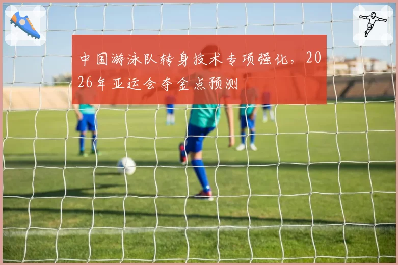 中国游泳队转身技术专项强化，2026年亚运会夺金点预测