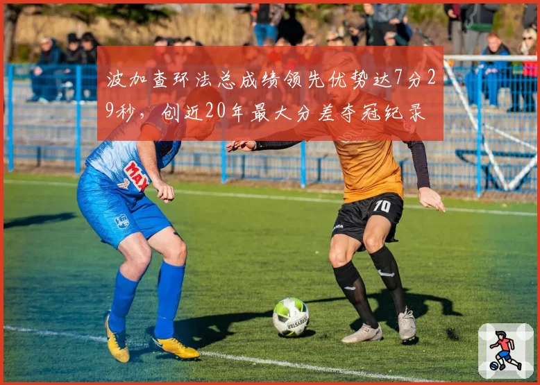 波加查环法总成绩领先优势达7分29秒，创近20年最大分差夺冠纪录