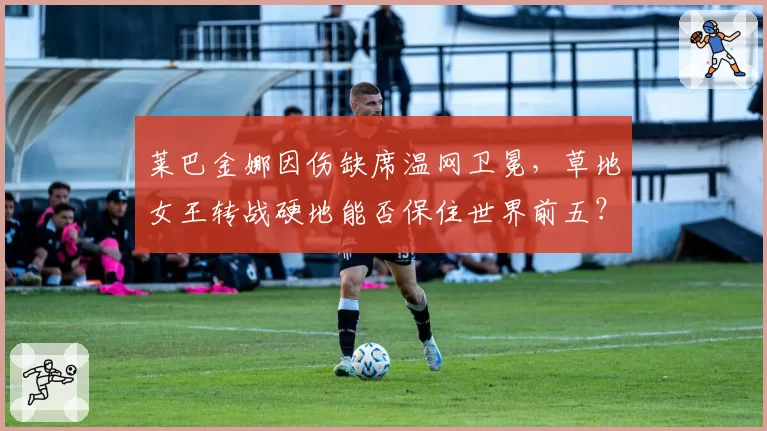 莱巴金娜因伤缺席温网卫冕，草地女王转战硬地能否保住世界前五？