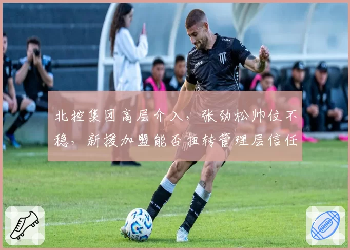 北控集团高层介入，张劲松帅位不稳，新援加盟能否扭转管理层信任危机？