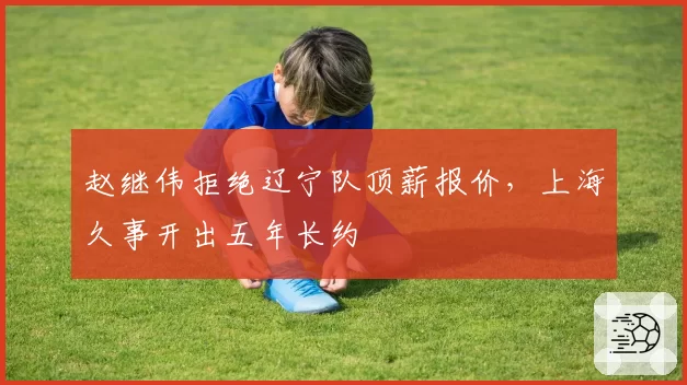 赵继伟拒绝辽宁队顶薪报价，上海久事开出五年长约