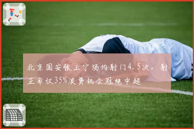 北京国安张玉宁场均射门4.5次，射正率仅35%浪费机会冠绝中超