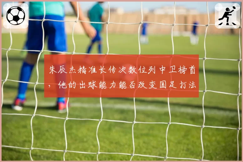 朱辰杰精准长传次数位列中卫榜首，他的出球能力能否改变国足打法？