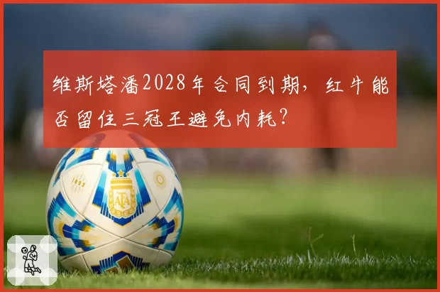 维斯塔潘2028年合同到期，红牛能否留住三冠王避免内耗？