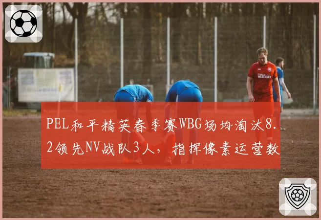 PEL和平精英春季赛WBG场均淘汰8.2领先NV战队3人,指挥像素运营数据全面碾压