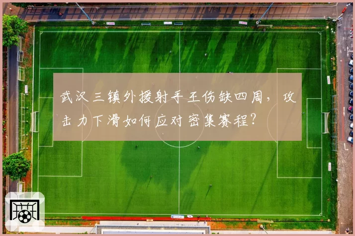 武汉三镇外援射手王伤缺四周，攻击力下滑如何应对密集赛程？
