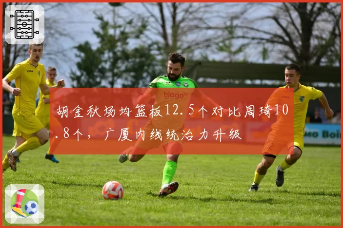 胡金秋场均篮板12.5个对比周琦10.8个，广厦内线统治力升级