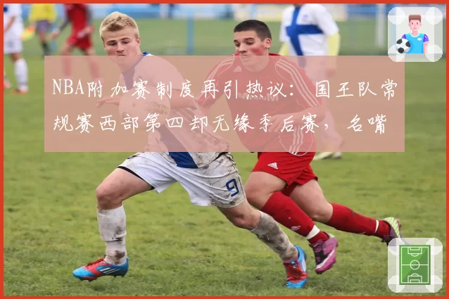 NBA附加赛制度再引热议：国王队常规赛西部第四却无缘季后赛，名嘴呼吁改革