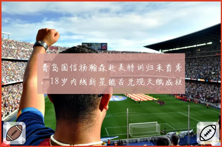 青岛国信杨瀚森赴美特训归来首秀，18岁内线新星能否兑现天赋成核心？