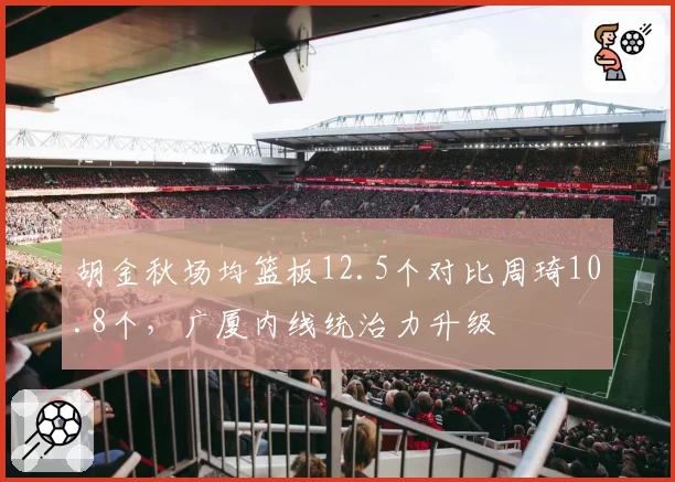 胡金秋场均篮板12.5个对比周琦10.8个，广厦内线统治力升级