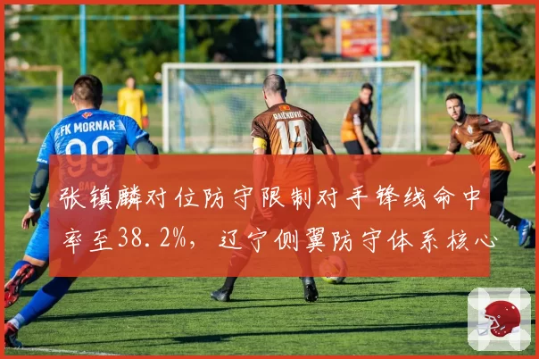 张镇麟对位防守限制对手锋线命中率至38.2%,辽宁侧翼防守体系核心效应显现
