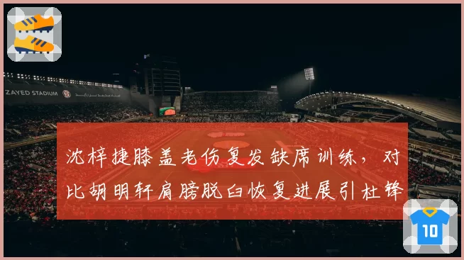 沈梓捷膝盖老伤复发缺席训练，对比胡明轩肩膀脱臼恢复进展引杜锋不满