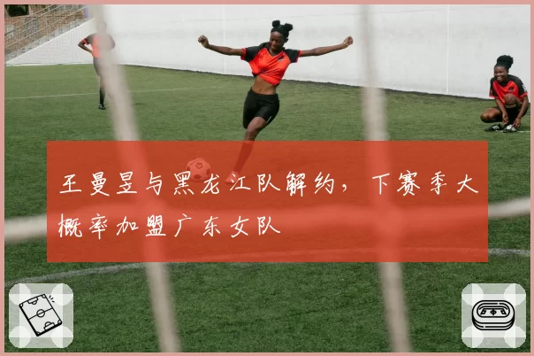 王曼昱与黑龙江队解约，下赛季大概率加盟广东女队