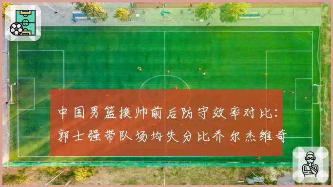 中国男篮换帅前后防守效率对比：郭士强带队场均失分比乔尔杰维奇少8分