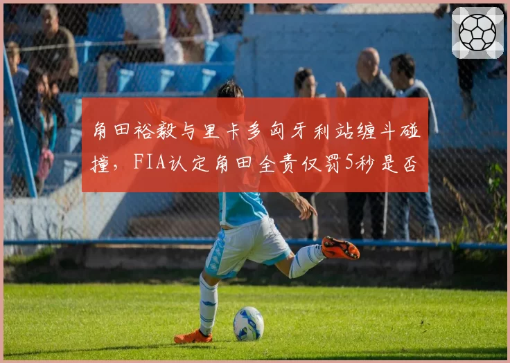 角田裕毅与里卡多匈牙利站缠斗碰撞，FIA认定角田全责仅罚5秒是否过轻？