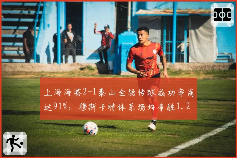 上海海港2-1泰山全场传球成功率高达91%,穆斯卡特体系场均净胜1.2球领跑技术统计榜