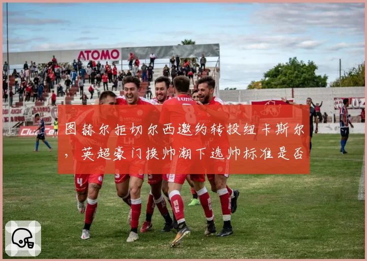 图赫尔拒切尔西邀约转投纽卡斯尔，英超豪门换帅潮下选帅标准是否迷失？