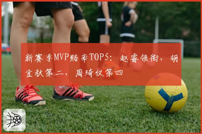 新赛季MVP赔率TOP5：赵睿领衔，胡金秋第二，周琦仅第四