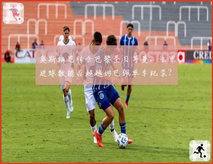 奥斯梅恩转会巴黎圣日耳曼,法甲进球数能否超越姆巴佩单季纪录?