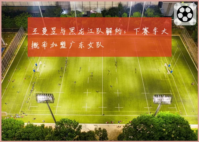 王曼昱与黑龙江队解约，下赛季大概率加盟广东女队