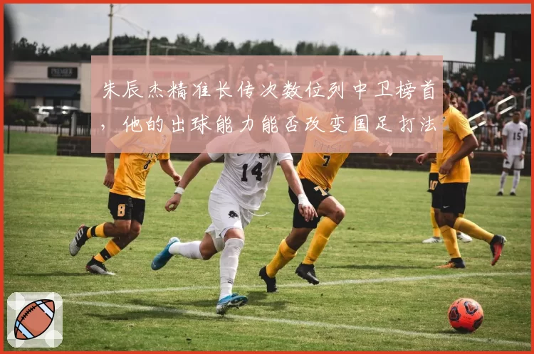 朱辰杰精准长传次数位列中卫榜首,他的出球能力能否改变国足打法?