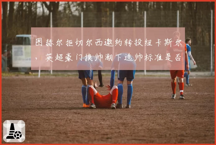 图赫尔拒切尔西邀约转投纽卡斯尔，英超豪门换帅潮下选帅标准是否迷失？
