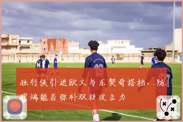 独行侠引进欧文与东契奇搭档，防守端能否弥补双核攻击力